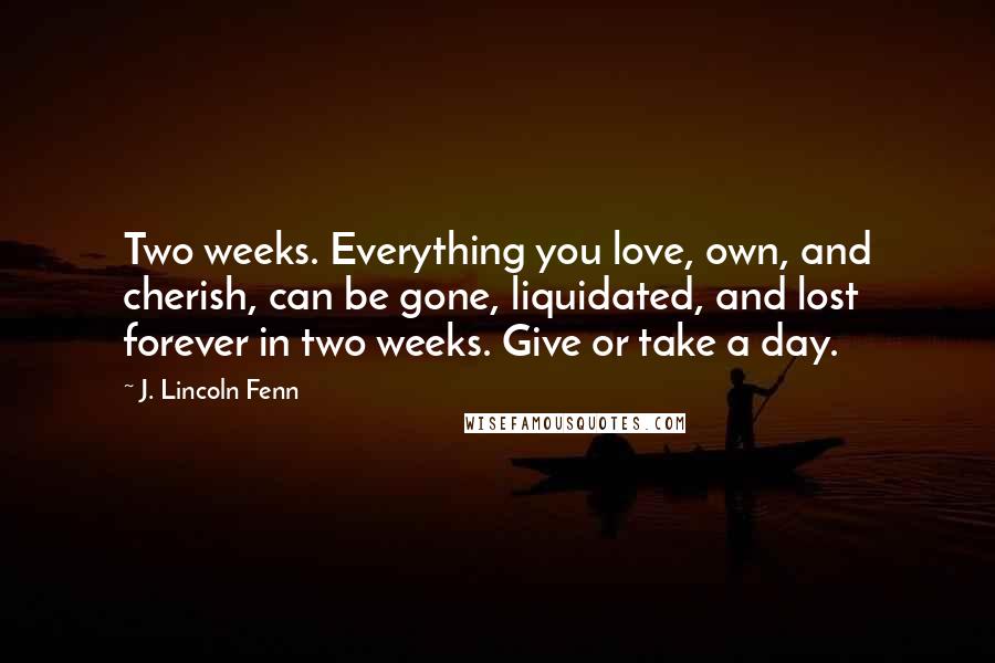 J. Lincoln Fenn Quotes: Two weeks. Everything you love, own, and cherish, can be gone, liquidated, and lost forever in two weeks. Give or take a day.