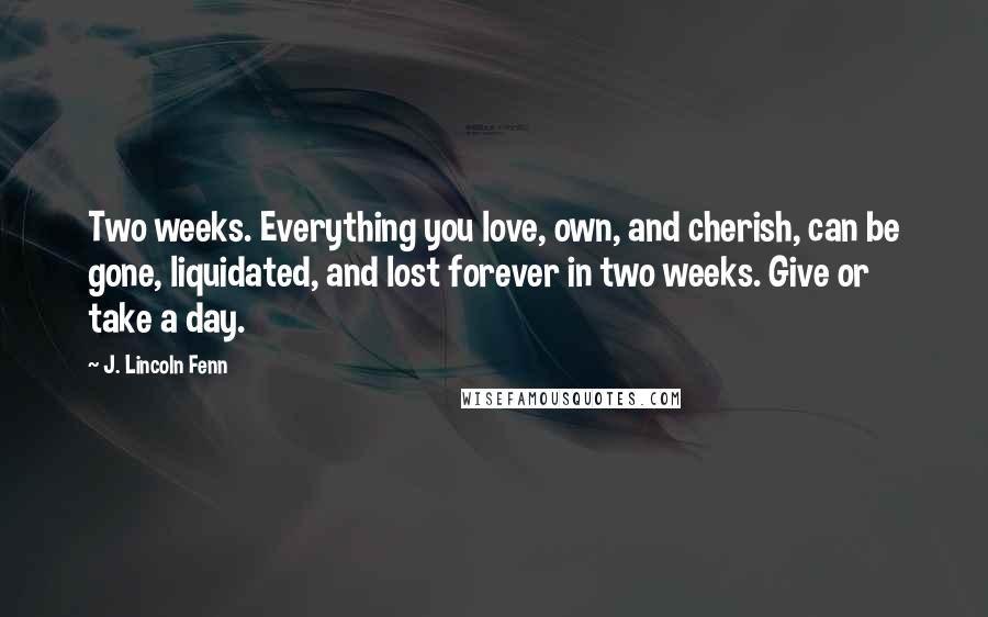 J. Lincoln Fenn Quotes: Two weeks. Everything you love, own, and cherish, can be gone, liquidated, and lost forever in two weeks. Give or take a day.