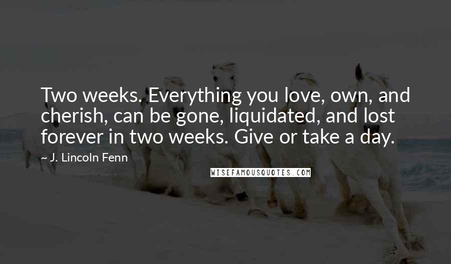 J. Lincoln Fenn Quotes: Two weeks. Everything you love, own, and cherish, can be gone, liquidated, and lost forever in two weeks. Give or take a day.