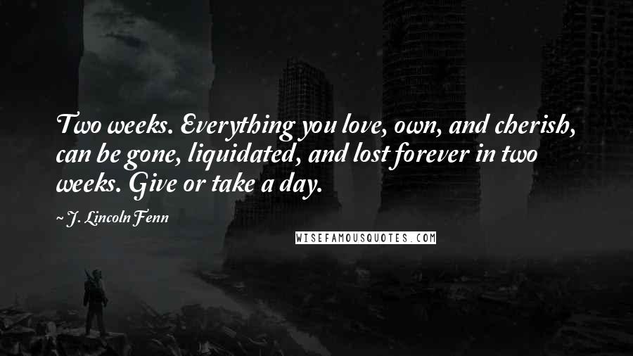 J. Lincoln Fenn Quotes: Two weeks. Everything you love, own, and cherish, can be gone, liquidated, and lost forever in two weeks. Give or take a day.