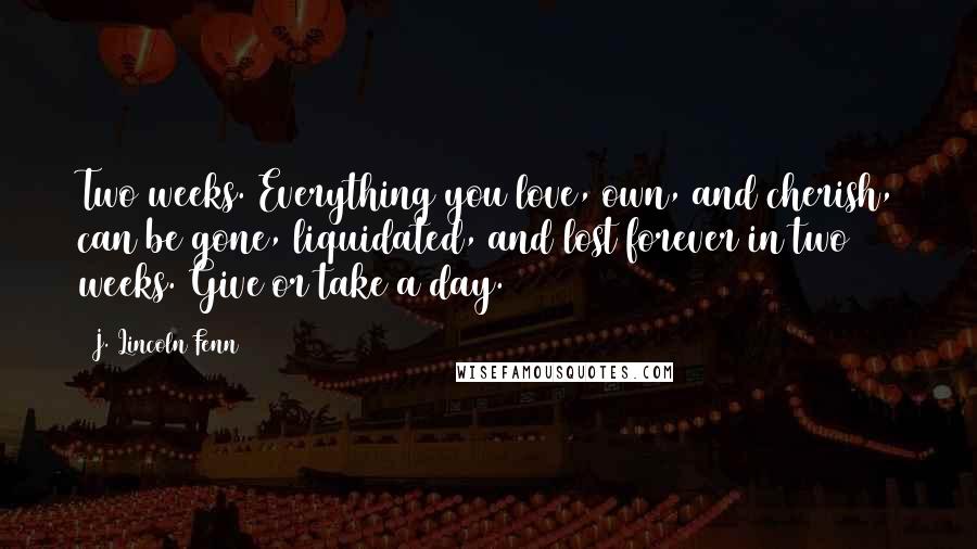 J. Lincoln Fenn Quotes: Two weeks. Everything you love, own, and cherish, can be gone, liquidated, and lost forever in two weeks. Give or take a day.