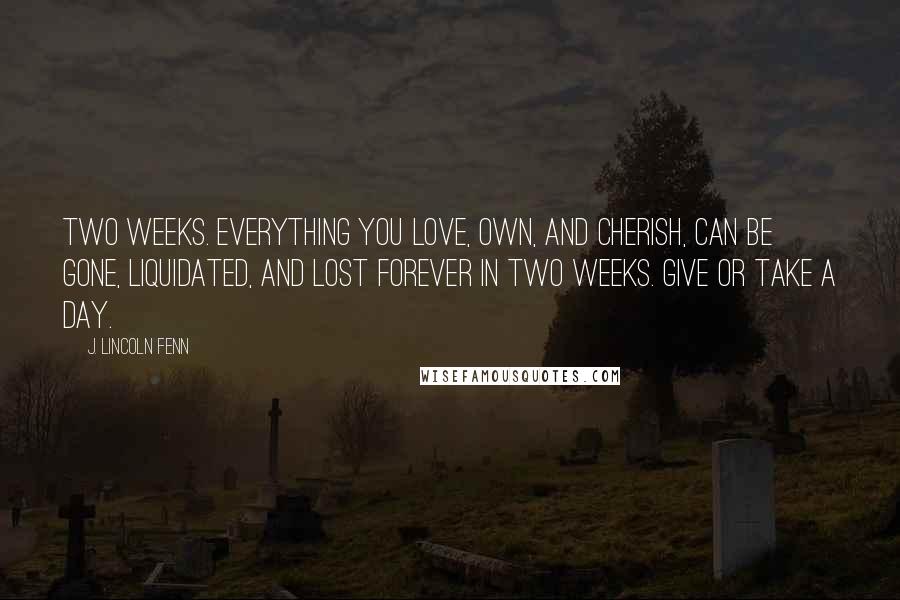 J. Lincoln Fenn Quotes: Two weeks. Everything you love, own, and cherish, can be gone, liquidated, and lost forever in two weeks. Give or take a day.