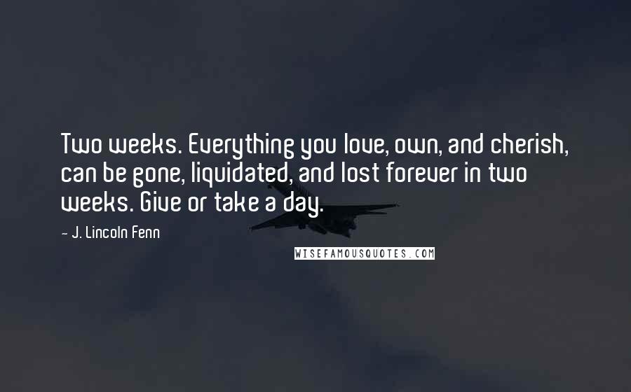 J. Lincoln Fenn Quotes: Two weeks. Everything you love, own, and cherish, can be gone, liquidated, and lost forever in two weeks. Give or take a day.