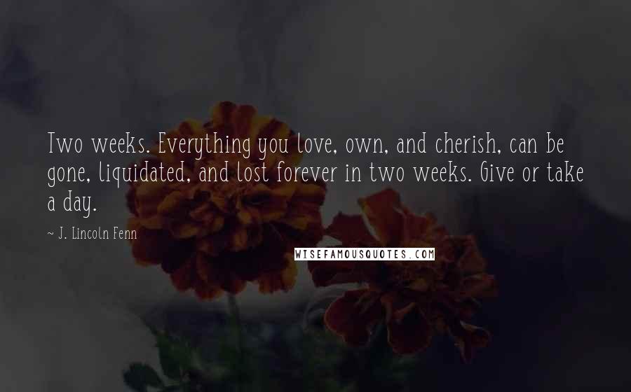 J. Lincoln Fenn Quotes: Two weeks. Everything you love, own, and cherish, can be gone, liquidated, and lost forever in two weeks. Give or take a day.