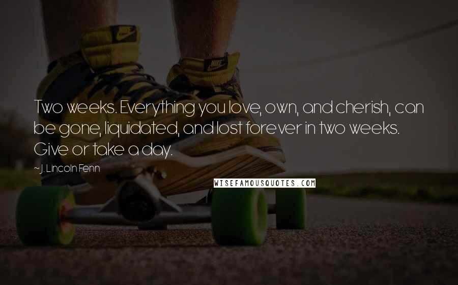 J. Lincoln Fenn Quotes: Two weeks. Everything you love, own, and cherish, can be gone, liquidated, and lost forever in two weeks. Give or take a day.