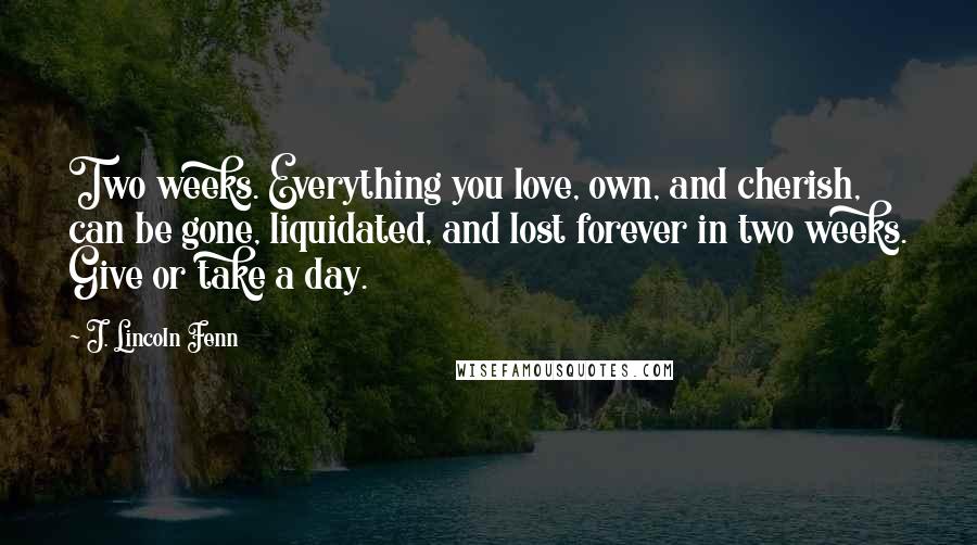 J. Lincoln Fenn Quotes: Two weeks. Everything you love, own, and cherish, can be gone, liquidated, and lost forever in two weeks. Give or take a day.