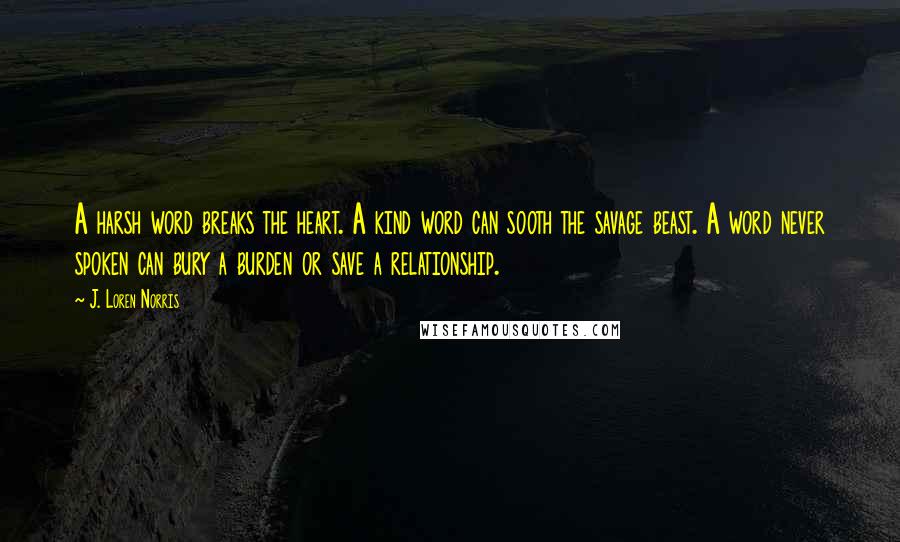 J. Loren Norris Quotes: A harsh word breaks the heart. A kind word can sooth the savage beast. A word never spoken can bury a burden or save a relationship.