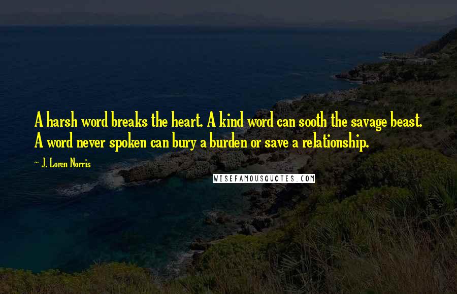 J. Loren Norris Quotes: A harsh word breaks the heart. A kind word can sooth the savage beast. A word never spoken can bury a burden or save a relationship.