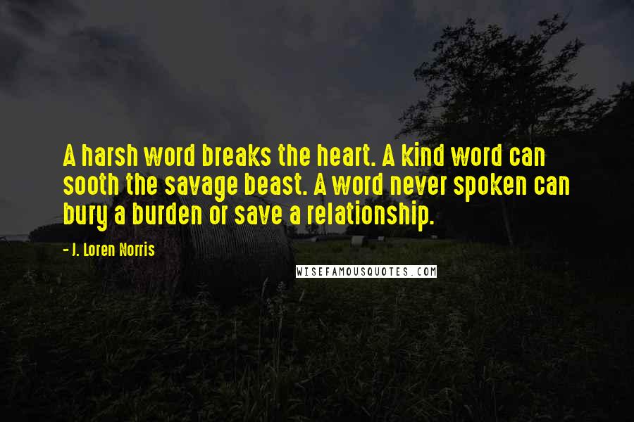 J. Loren Norris Quotes: A harsh word breaks the heart. A kind word can sooth the savage beast. A word never spoken can bury a burden or save a relationship.