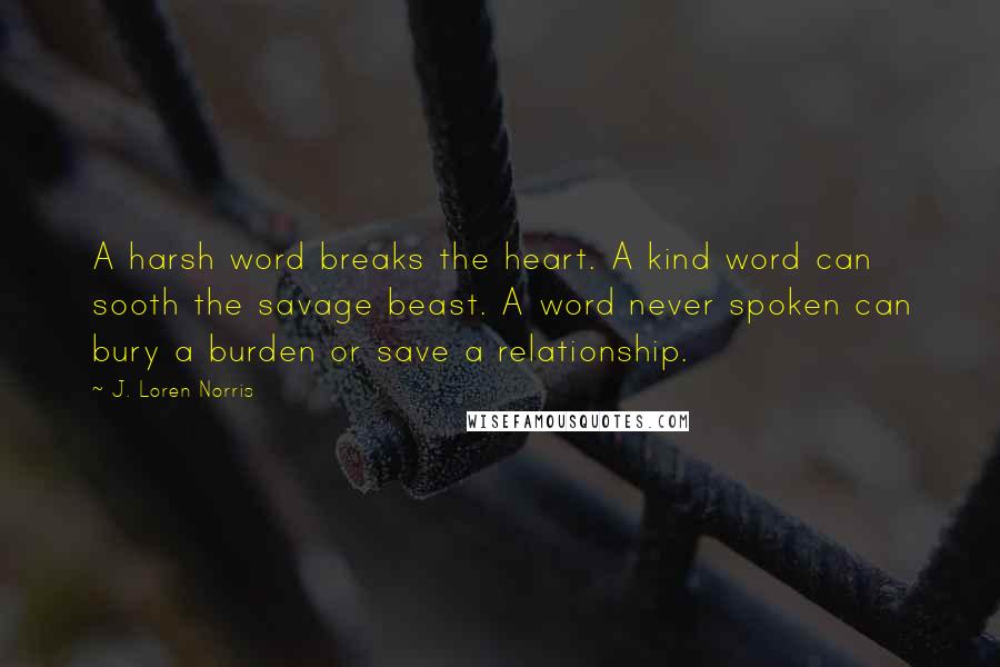 J. Loren Norris Quotes: A harsh word breaks the heart. A kind word can sooth the savage beast. A word never spoken can bury a burden or save a relationship.