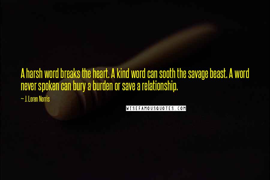 J. Loren Norris Quotes: A harsh word breaks the heart. A kind word can sooth the savage beast. A word never spoken can bury a burden or save a relationship.