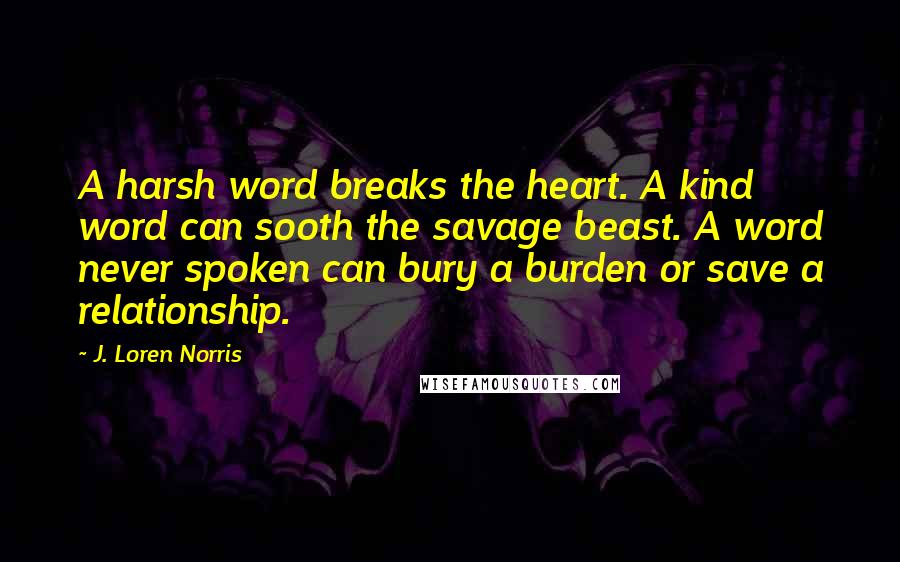 J. Loren Norris Quotes: A harsh word breaks the heart. A kind word can sooth the savage beast. A word never spoken can bury a burden or save a relationship.