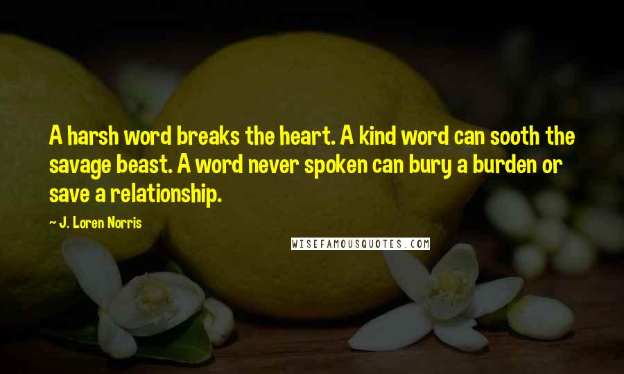 J. Loren Norris Quotes: A harsh word breaks the heart. A kind word can sooth the savage beast. A word never spoken can bury a burden or save a relationship.