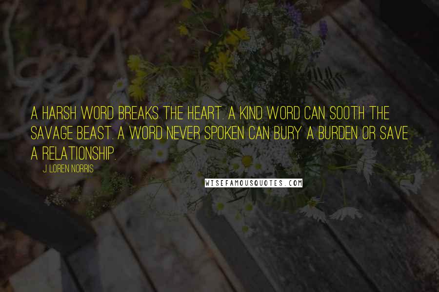 J. Loren Norris Quotes: A harsh word breaks the heart. A kind word can sooth the savage beast. A word never spoken can bury a burden or save a relationship.