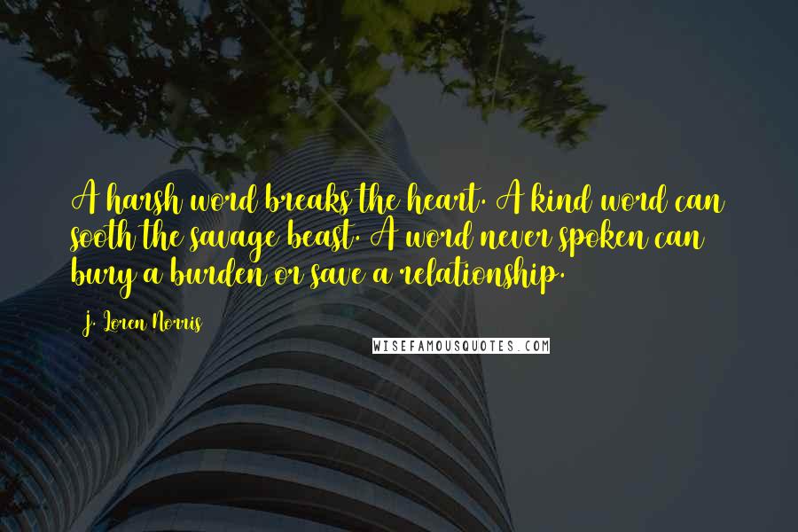 J. Loren Norris Quotes: A harsh word breaks the heart. A kind word can sooth the savage beast. A word never spoken can bury a burden or save a relationship.