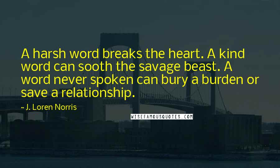 J. Loren Norris Quotes: A harsh word breaks the heart. A kind word can sooth the savage beast. A word never spoken can bury a burden or save a relationship.