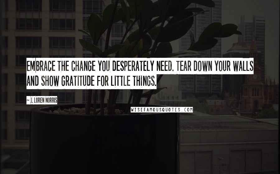 J. Loren Norris Quotes: Embrace the change you desperately need. Tear down your walls and show gratitude for little things.