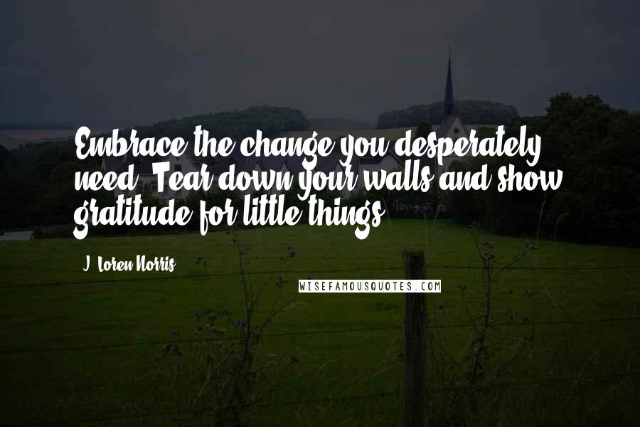 J. Loren Norris Quotes: Embrace the change you desperately need. Tear down your walls and show gratitude for little things.