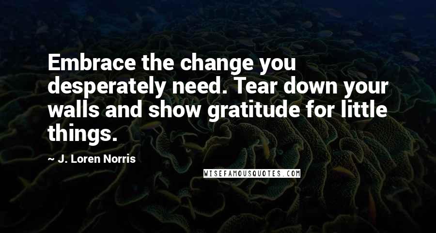 J. Loren Norris Quotes: Embrace the change you desperately need. Tear down your walls and show gratitude for little things.