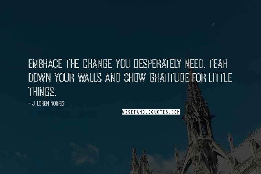 J. Loren Norris Quotes: Embrace the change you desperately need. Tear down your walls and show gratitude for little things.