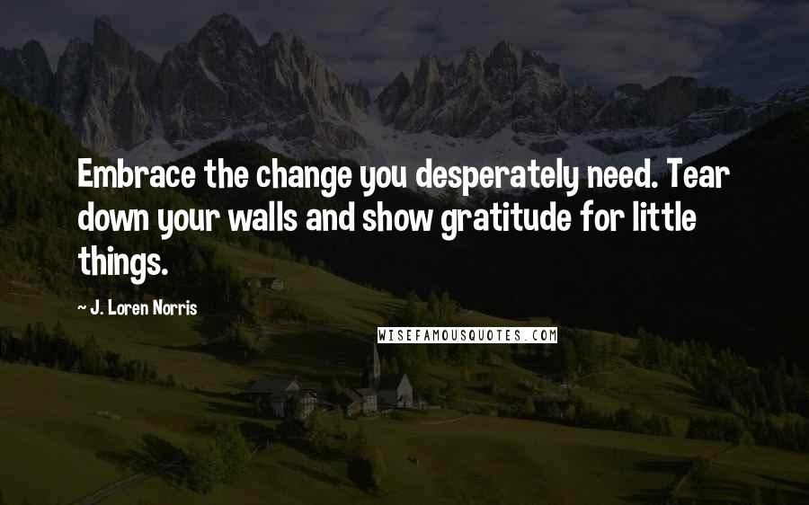 J. Loren Norris Quotes: Embrace the change you desperately need. Tear down your walls and show gratitude for little things.