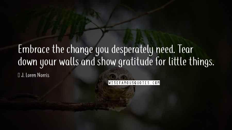 J. Loren Norris Quotes: Embrace the change you desperately need. Tear down your walls and show gratitude for little things.