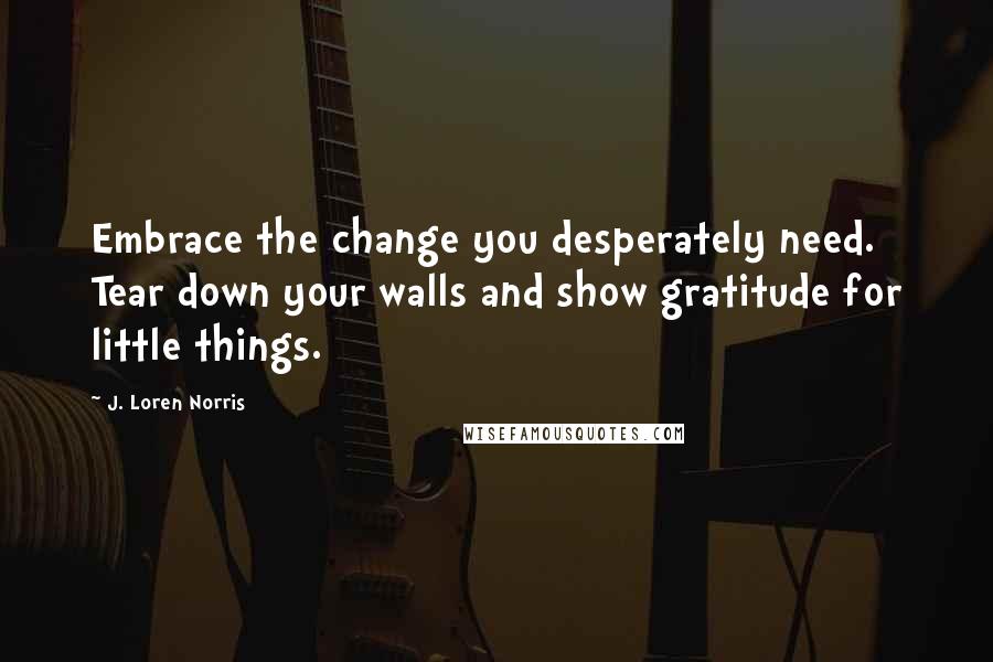 J. Loren Norris Quotes: Embrace the change you desperately need. Tear down your walls and show gratitude for little things.