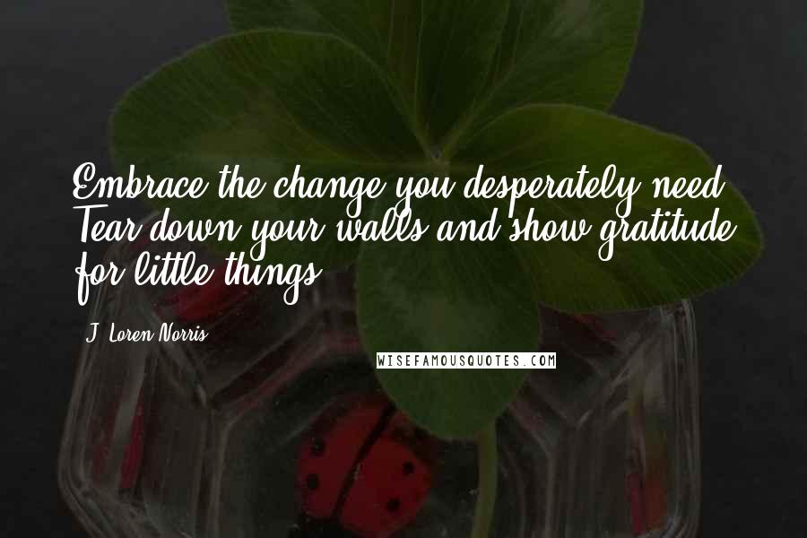 J. Loren Norris Quotes: Embrace the change you desperately need. Tear down your walls and show gratitude for little things.