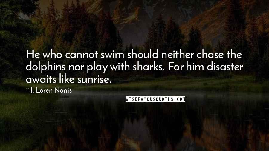 J. Loren Norris Quotes: He who cannot swim should neither chase the dolphins nor play with sharks. For him disaster awaits like sunrise.