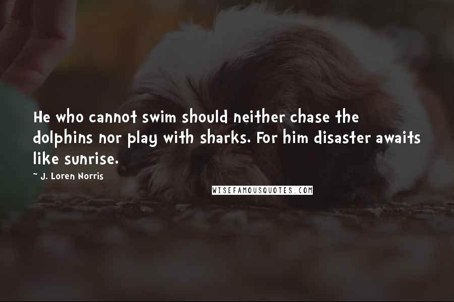 J. Loren Norris Quotes: He who cannot swim should neither chase the dolphins nor play with sharks. For him disaster awaits like sunrise.