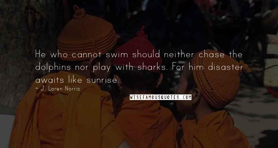 J. Loren Norris Quotes: He who cannot swim should neither chase the dolphins nor play with sharks. For him disaster awaits like sunrise.