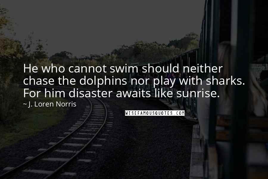 J. Loren Norris Quotes: He who cannot swim should neither chase the dolphins nor play with sharks. For him disaster awaits like sunrise.