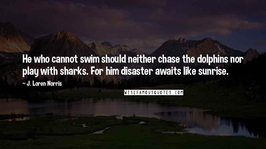 J. Loren Norris Quotes: He who cannot swim should neither chase the dolphins nor play with sharks. For him disaster awaits like sunrise.