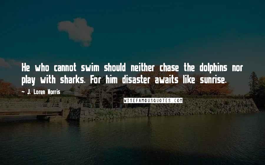 J. Loren Norris Quotes: He who cannot swim should neither chase the dolphins nor play with sharks. For him disaster awaits like sunrise.