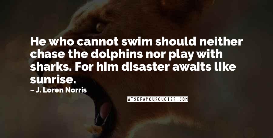 J. Loren Norris Quotes: He who cannot swim should neither chase the dolphins nor play with sharks. For him disaster awaits like sunrise.