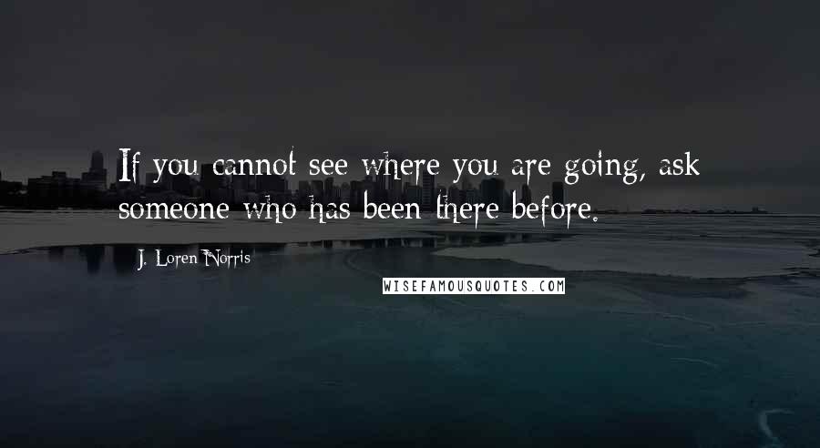 J. Loren Norris Quotes: If you cannot see where you are going, ask someone who has been there before.