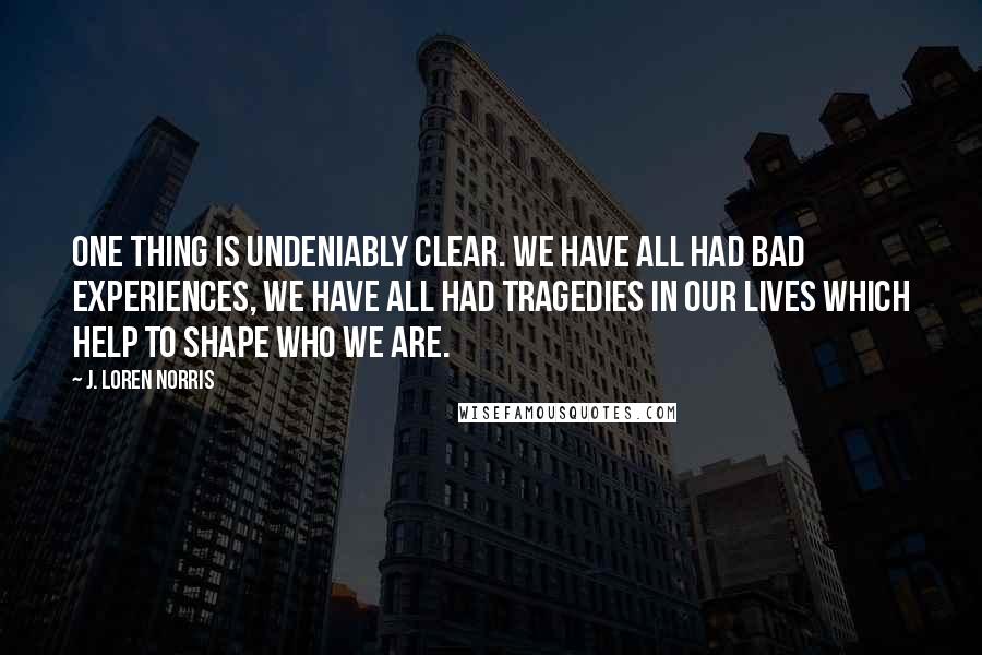 J. Loren Norris Quotes: One thing is undeniably clear. We have all had bad experiences, we have all had tragedies in our lives which help to shape who we are.