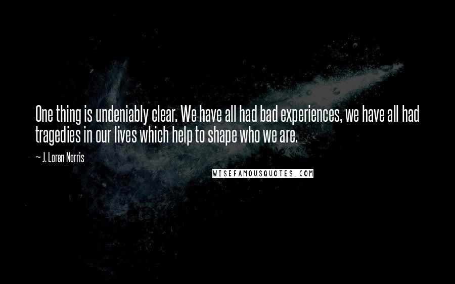 J. Loren Norris Quotes: One thing is undeniably clear. We have all had bad experiences, we have all had tragedies in our lives which help to shape who we are.
