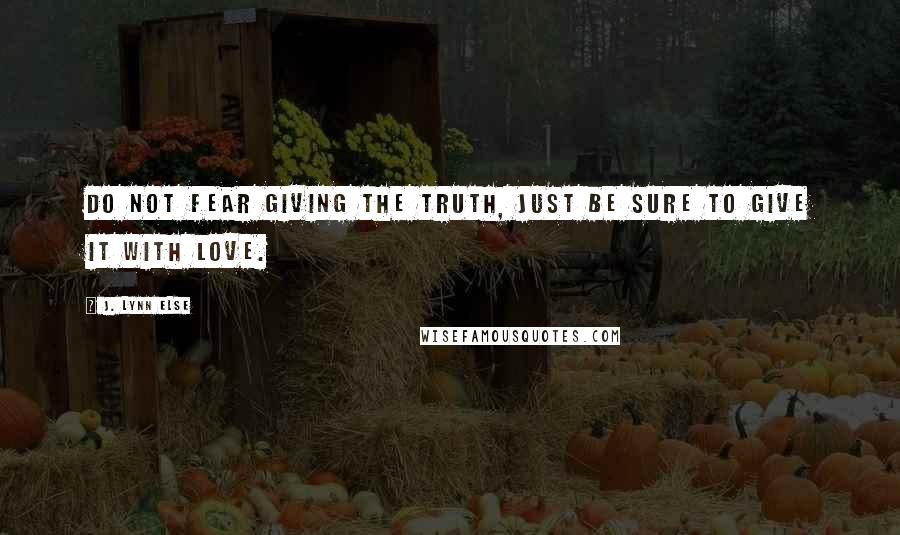 J. Lynn Else Quotes: Do not fear giving the truth, just be sure to give it with love.