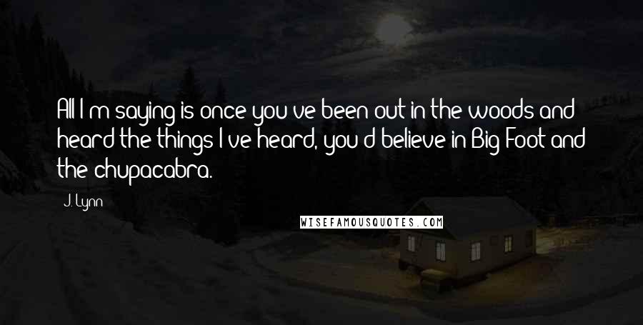 J. Lynn Quotes: All I'm saying is once you've been out in the woods and heard the things I've heard, you'd believe in Big Foot and the chupacabra.