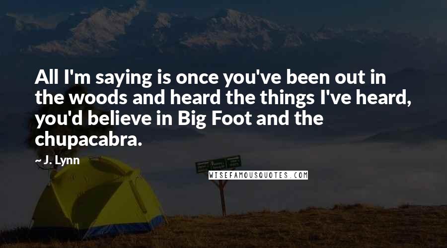 J. Lynn Quotes: All I'm saying is once you've been out in the woods and heard the things I've heard, you'd believe in Big Foot and the chupacabra.