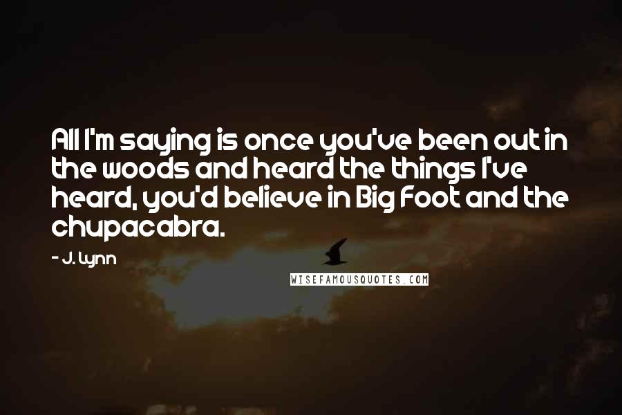 J. Lynn Quotes: All I'm saying is once you've been out in the woods and heard the things I've heard, you'd believe in Big Foot and the chupacabra.