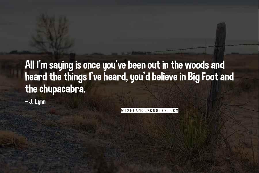 J. Lynn Quotes: All I'm saying is once you've been out in the woods and heard the things I've heard, you'd believe in Big Foot and the chupacabra.