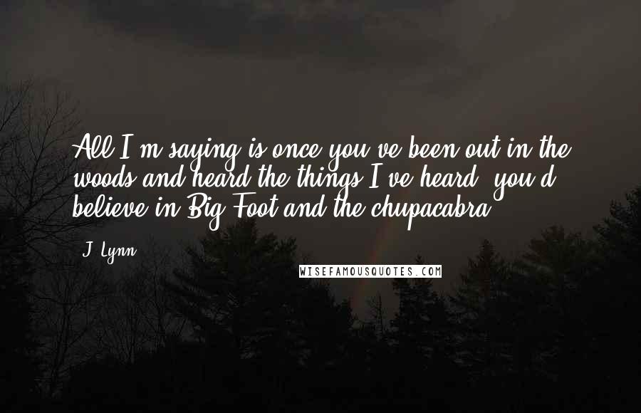 J. Lynn Quotes: All I'm saying is once you've been out in the woods and heard the things I've heard, you'd believe in Big Foot and the chupacabra.