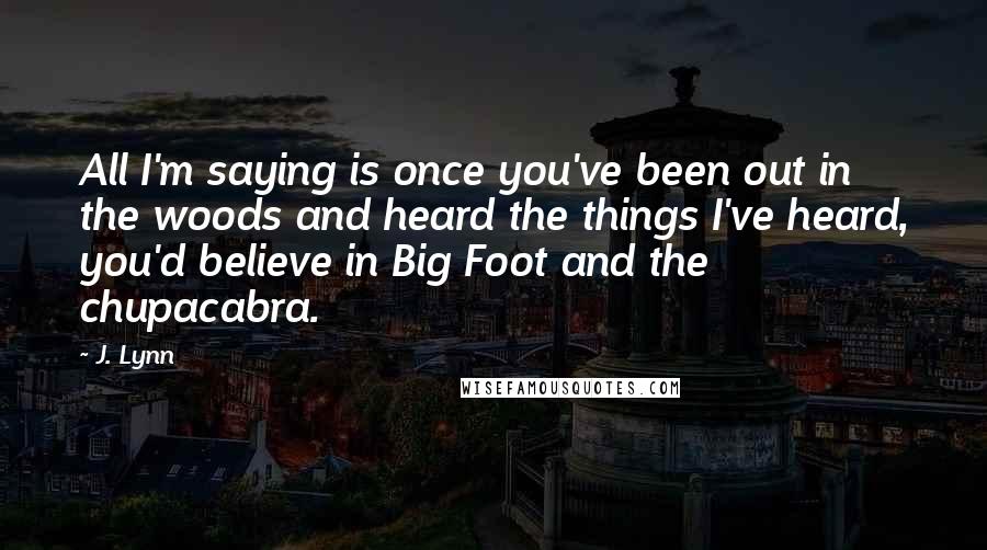 J. Lynn Quotes: All I'm saying is once you've been out in the woods and heard the things I've heard, you'd believe in Big Foot and the chupacabra.