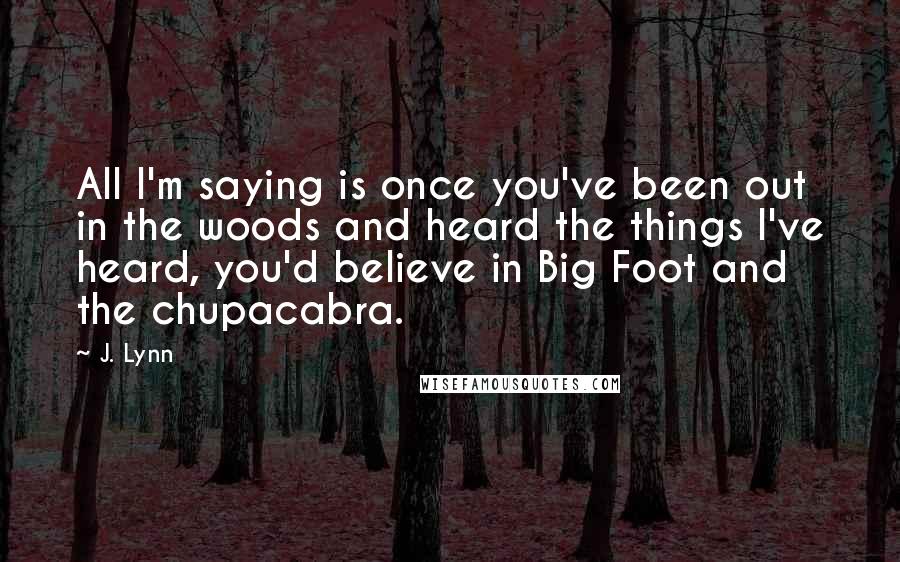 J. Lynn Quotes: All I'm saying is once you've been out in the woods and heard the things I've heard, you'd believe in Big Foot and the chupacabra.
