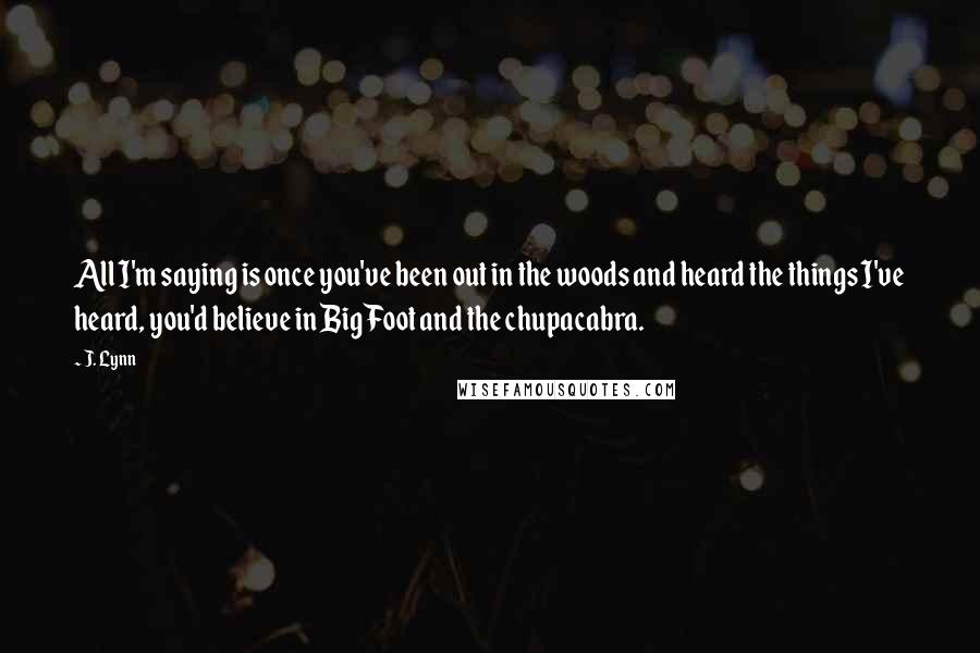 J. Lynn Quotes: All I'm saying is once you've been out in the woods and heard the things I've heard, you'd believe in Big Foot and the chupacabra.
