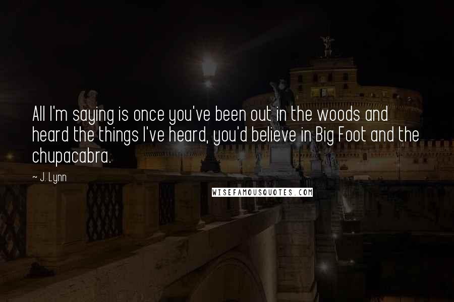 J. Lynn Quotes: All I'm saying is once you've been out in the woods and heard the things I've heard, you'd believe in Big Foot and the chupacabra.
