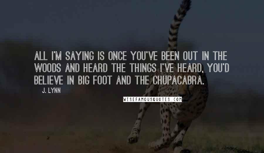 J. Lynn Quotes: All I'm saying is once you've been out in the woods and heard the things I've heard, you'd believe in Big Foot and the chupacabra.