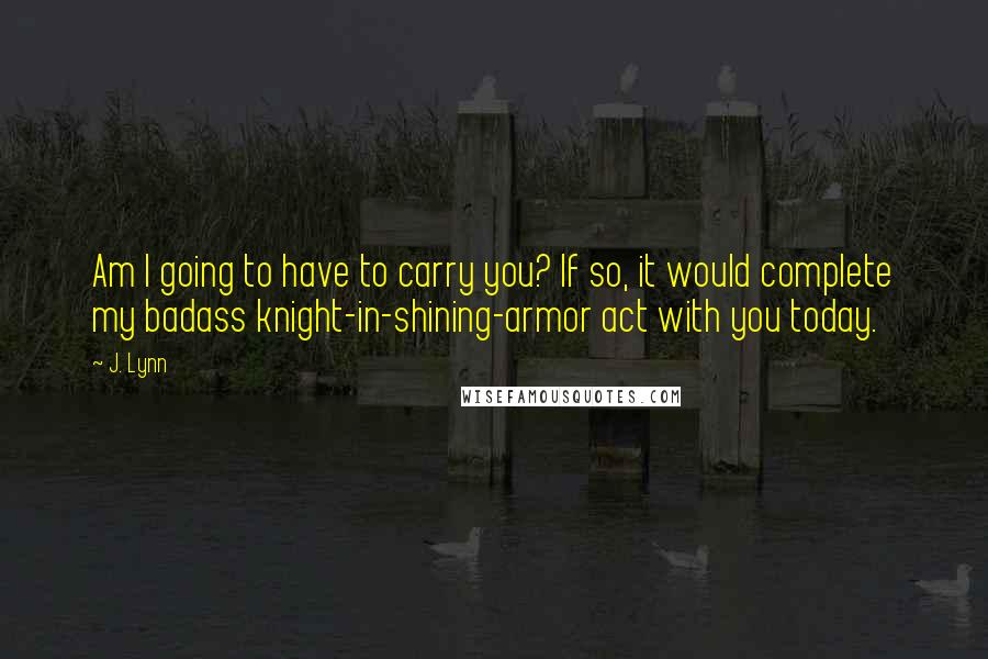 J. Lynn Quotes: Am I going to have to carry you? If so, it would complete my badass knight-in-shining-armor act with you today.